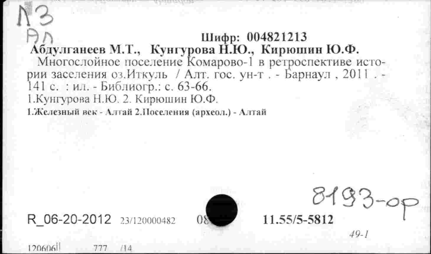 ﻿КЗ
F) Г}	Шифр: 004821213
Лбдулганеев М.Т., Кунгурова Н.Ю., Кирюшин Ю.Ф.
Многослойное поселение Комарове-1 в ретроспективе истории заселения оз.Иткуль / Алт. гос. ун-т . - Барнаул , 2011 . -141 с. : ил. - Библиогр.: с. 63-66.
1.Кунгурова Н.Ю. 2. Кирюшин Ю.Ф.
З.Железный век - Алтай 2.Поселения (археол.) - Алтай
R_06-20-2012 23/120000482
11.55/5-5812	’
49-1
190606ІІ	777	/14